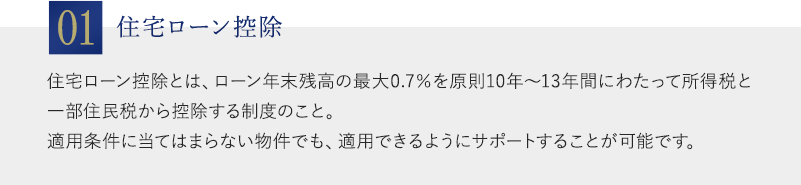 01：住宅ローン控除。住宅ローン控除とは、ローン年末残高の最大0.7％を原則10年～13年間にわたって所得税と一部住民税から控除する制度のこと。適用条件に当てはまらない物件でも、適用できるようにサポートすることが可能です。