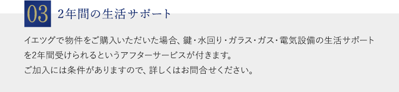 03：2年間の生活サポート：イエツグで物件をご購入いただいた場合、鍵・水回り・ガラス・ガス・電気設備の生活サポートを2年間受けられるというアフターサービスが付きます。ご加入には条件がありますので、詳しくはお問合せください。