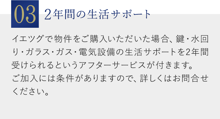 03：2年間の生活サポート：イエツグで物件をご購入いただいた場合、鍵・水回り・ガラス・ガス・電気設備の生活サポートを2年間受けられるというアフターサービスが付きます。ご加入には条件がありますので、詳しくはお問合せください。