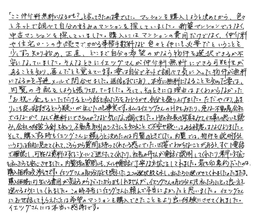 中古マンションをネットで調べる中で、イエツグさんで仲介料無料になると知り、妻と共に大変喜んでいました。ただ「お祝い金」を頂けるというお話には、嬉しさもありつつ、疑いが生じたのも事実です。しかしイエツグさんの仕事への想いを知り、不安はある程度なくなりました。内覧での対応は誠実で、価格交渉時には私たちにとって良い方を選べるようにしてくれました。イエツグさんに頼んで本当に良かったと思っています。