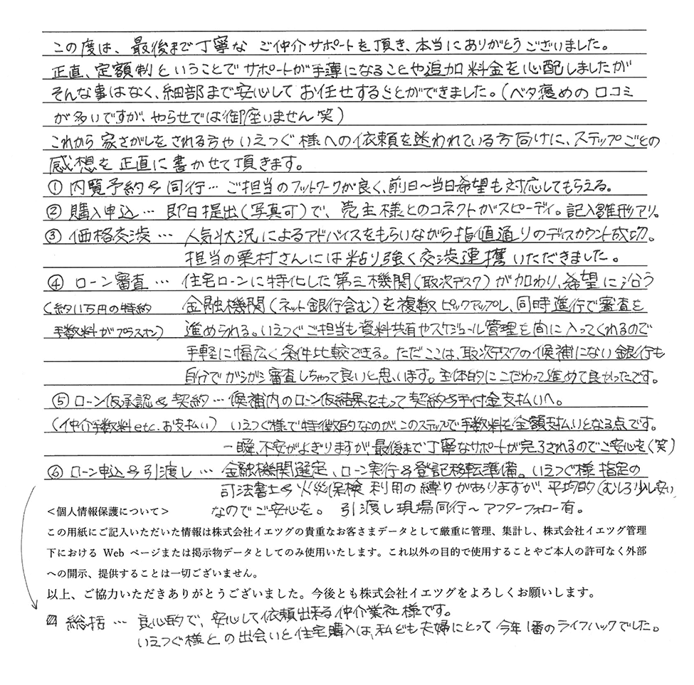 これから家探しをされる方・イエツグ様への依頼を迷われている方のために、ステップごとの感想を正直に書かせていただきます。①内覧予約＆同行：前日～当日希望も対応してもらえる。②購入申込：即日提出（写真可）でスピーディ。③価格交渉：人気状況によるアドバイスを頂きながら、ディスカウント成功。④ローン審査：同時進行で審査を進められる。⑤ローン仮承認＆契約：この時点で手数料全額支払いとなりますが、最後まで丁寧なサポートが完了されるので、ご安心を。⑥ローン申込＆引渡し：指定の司法書士＆火災保険利用の縛りがありますが、平均的（むしろ少し安い）なのでご安心を。引渡し現場同行＆アフターフォロー有。